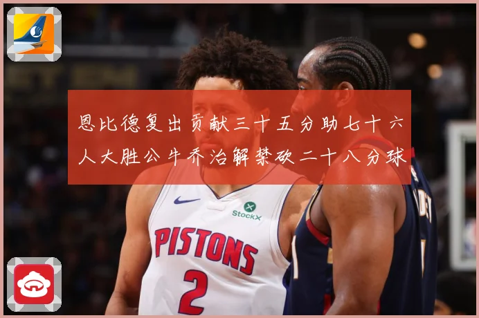恩比德复出贡献三十五分助七十六人大胜公牛乔治解禁砍二十八分球专题观察-深度解析