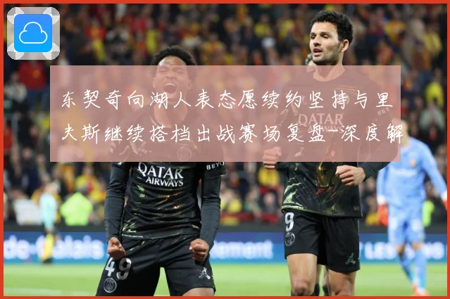 东契奇向湖人表态愿续约坚持与里夫斯继续搭档出战赛场复盘-深度解析